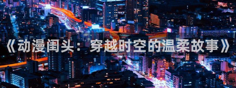 age动漫官网樱花动漫：《动漫闺头：穿越时空的温柔故事》