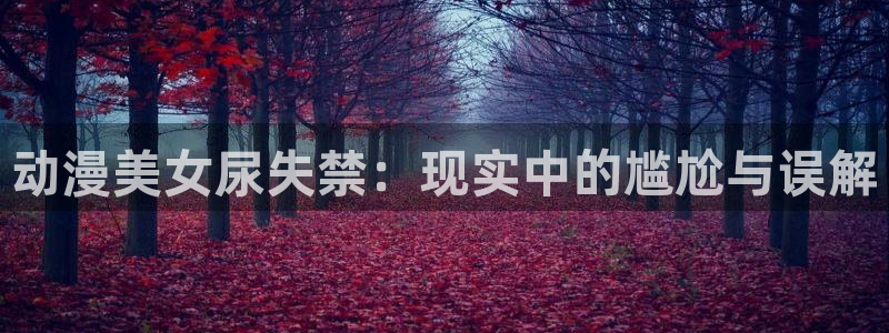 拷贝漫画 copymanager.ory网站：动漫美女尿失禁：现实中的尴尬与误解