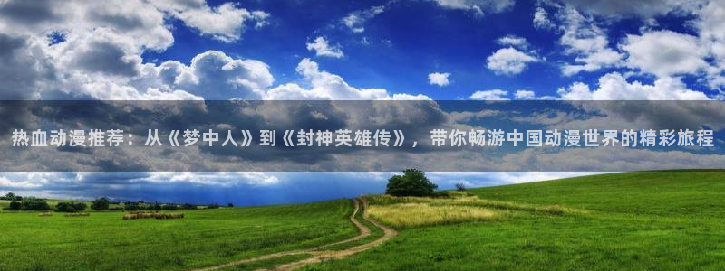 拷贝漫画 copymanager.ory网站：热血动漫推荐：从《梦中人》到《封神英雄传》，带你畅游中国动漫世界的精彩旅程
