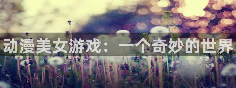 age动漫官网网址：动漫美女游戏：一个奇妙的世界
